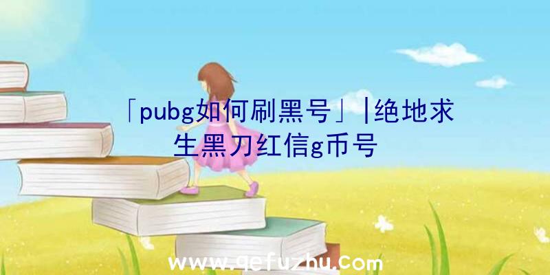 「pubg如何刷黑号」|绝地求生黑刀红信g币号